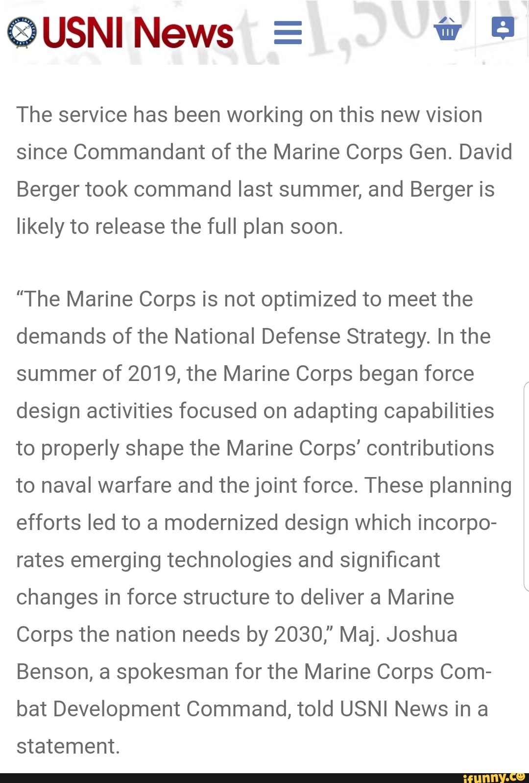 The service has been working on this new vision
since Commandant of the Marine Corps Gen. David
Berger took command last summer, and Berger is
likely to release the full plan soon.
"The Marine Corps is not optimized to meet the
demands of the National Defense Strategy. In the
summer of 2019, the Marine Corps began force
design activities focused on adapting capabilities
to properly shape the Marine Corps' contributions
to naval warfare and the joint force. These planning
efforts led to a modernized design which incorpo-
rates emerging technologies and significant
changes in force structure to deliver a Marine
Corps the nation needs by 2030," Maj. Joshua
Benson, a spokesman for the Marine Corps Com-
bat Development Command, told USNI News ina
statement.