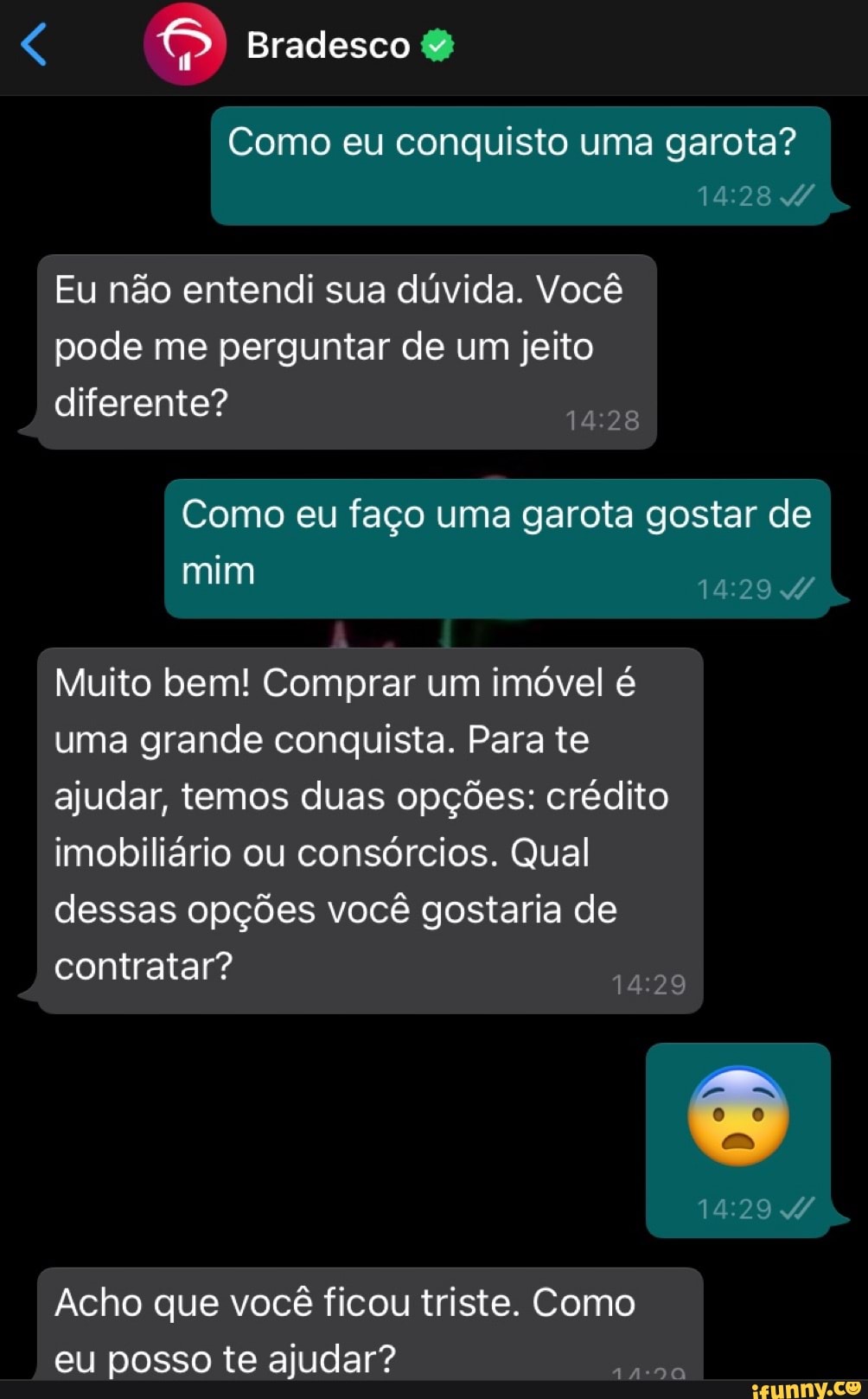 Bradesco
Como eu conquisto uma garota?
Eu não entendi sua dúvida. Você pode me perguntar de um jeito diferente?
Como eu faço uma garota gostar de
mim
Muito bem! Comprar um imóvel é uma grande conquista. Para te ajudar, temos duas opções: crédito imobiliário ou consórcios. Qual dessas opções você gostaria de
contratar?
Acho que você ficou triste. Como eu posso te ajudar?