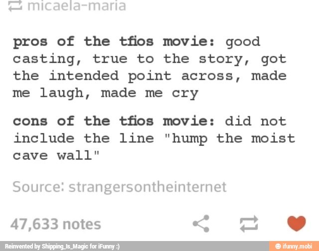 pros of the tfios movie: good
casting, true to the story, got
the intended point across, made
me laugh, made me cry
cons of the tfios movie: did not
include the line "hump the moist
cave wall"
Source: strangersontheinternet