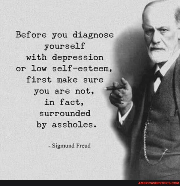 Before you diagnose yourself with depression or low self-esteen, first make sure you are not, fe in fact, surrounded by assholes.
Sigmund Freud