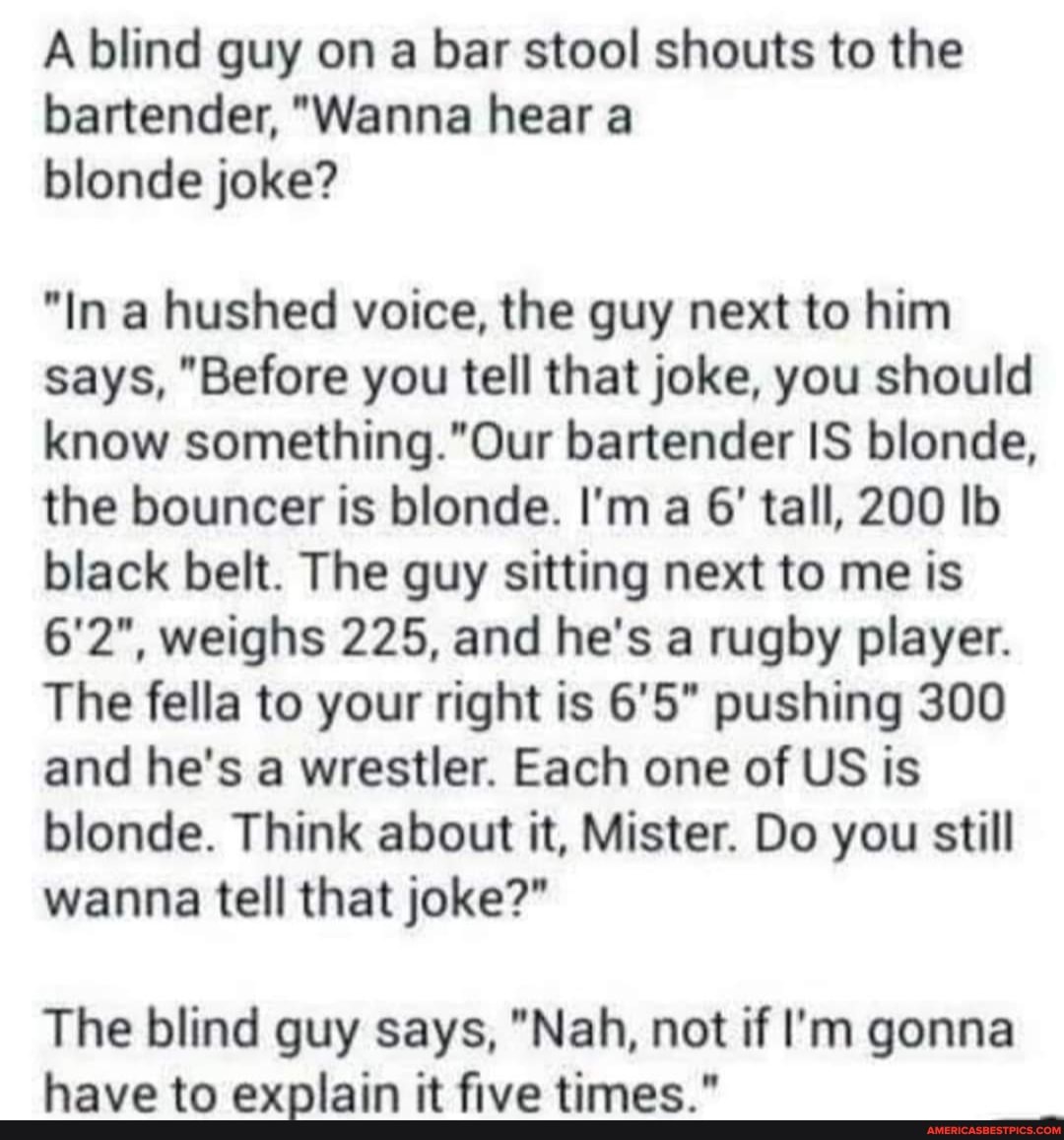A blind guy on a bar stool shouts to the bartender, "Wanna hear a blonde joke?
"In a hushed voice, the guy next to him says, "Before you tell that joke, you should know bartender IS blonde, the bouncer is blonde. I'm a 6' tall, 200 Ib black belt. The guy sitting next to me is
6'2", weighs 225, and he's a rugby player.
The fella to your right is pushing 300 and he's a wrestler. Each one of US is blonde. Think about it, Mister. Do you still wanna tell that joke?"
The blind guy says, "Nah, not if I'm gonna have to explain it five times."