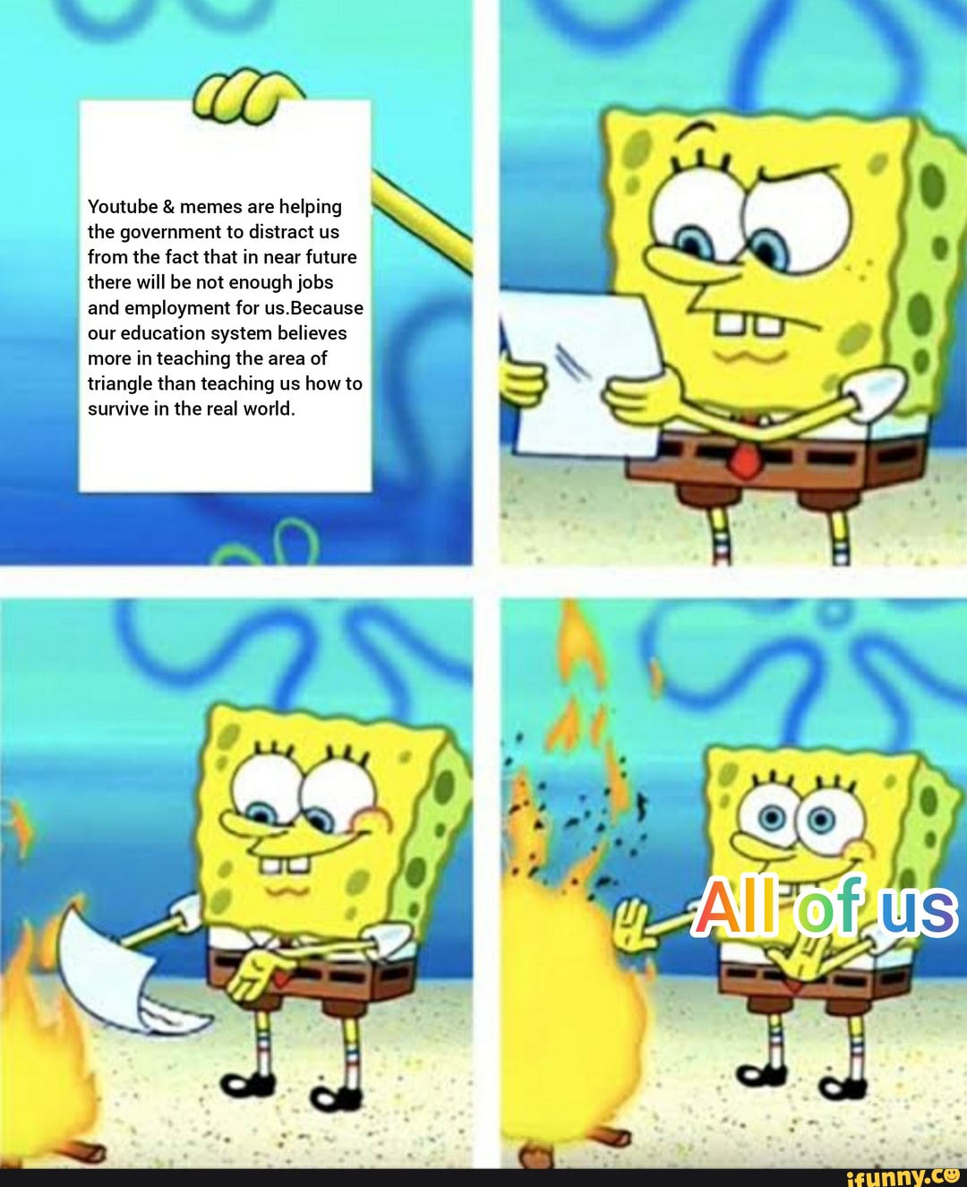 Youtube memes are helping
the government to distract us
from the fact that in near future
there will be not enough jobs
and employment for us.Because
our education system believes
more in teaching the area of
triangle than teaching us how to
survive in the real world.