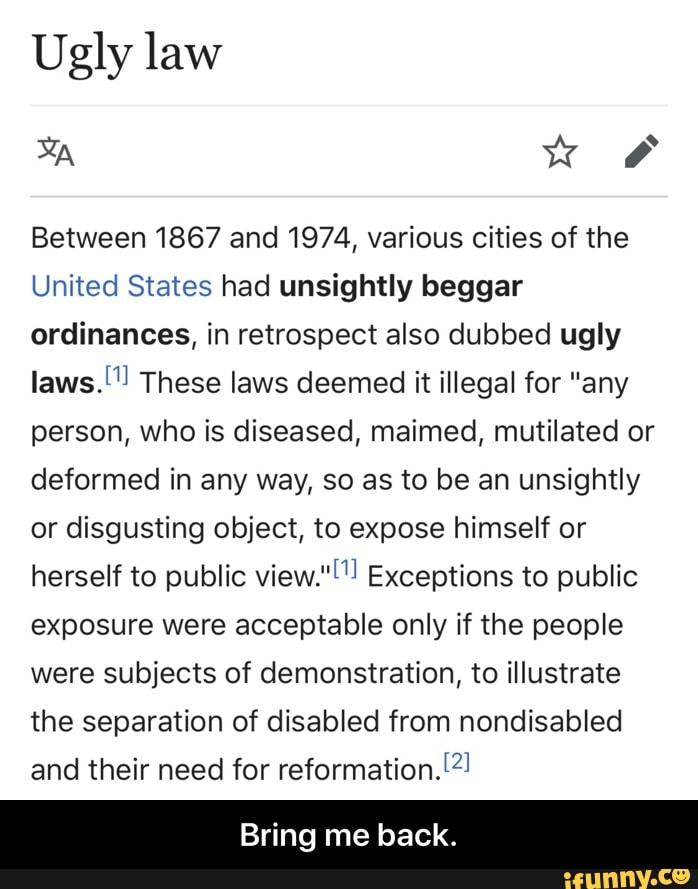 Ugly law
Between 1867 and 1974, various cities of the
United States had unsightly beggar
ordinances, in retrospect also dubbed ugly
laws." These laws deemed it illegal for "any
person, who is diseased, maimed, mutilated or
deformed in any way, so as to be an unsightly
or disgusting object, to expose himself or
herself to public view."""! Exceptions to public
exposure were acceptable only if the people
were subjects of demonstration, to illustrate
the separation of disabled from nondisabled
and their need for reformation. I?! - Bring me back.