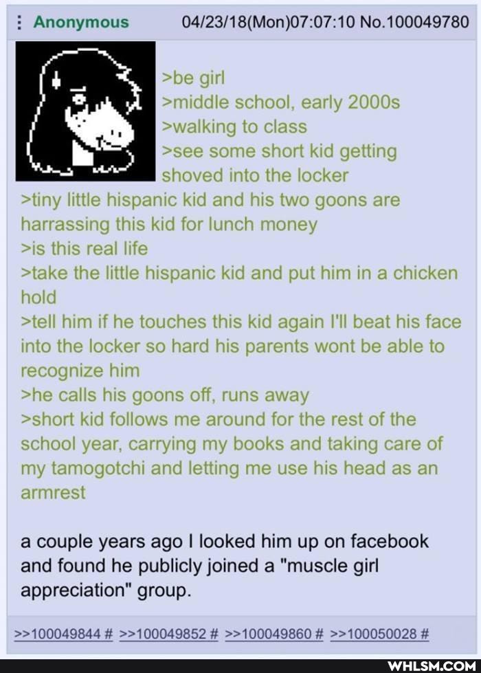 Anonymous No. 100049780
>be girl
>middle school, early 2000s
>walking to class
>see some short kid getting shoved into the locker
>tiny little hispanic kid and his two goons are harrassing this kid for lunch money
>is this real life
>take the little hispanic kid and put him in a chicken hold
>tell him if he touches this kid again I'll beat his face into the locker so hard his parents wont be able to recognize him
>he calls his goons off, runs away
>short kid follows me around for the rest of the school year, carrying my books and taking care of my tamogotchi and letting me use his head as an armrest
a couple years ago I looked him up on facebook and found he publicly joined a "muscle girl appreciation" group.
>>100049844 # >>100049852 # >>100049860 # >>100050028 #