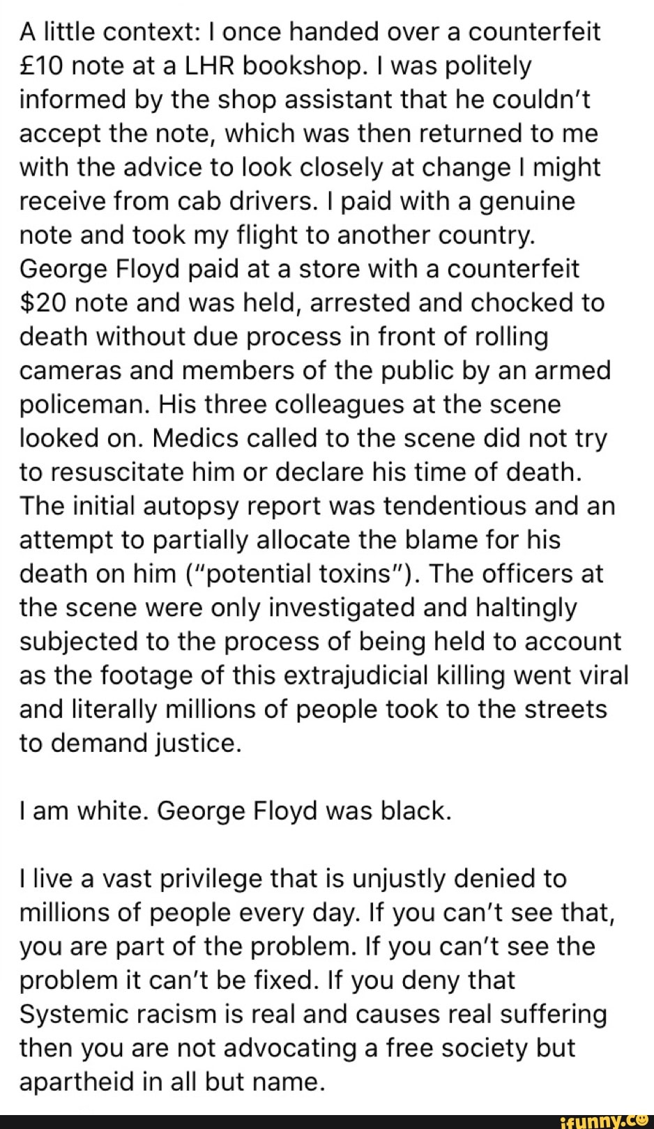A little context: I once handed over a counterfeit
£10 note at a LHR bookshop. I was politely
informed by the shop assistant that he couldn't
accept the note, which was then returned to me
with the advice to look closely at change I might
receive from cab drivers. I paid with a genuine
note and took my flight to another country.
George Floyd paid at a store with a counterfeit
$20 note and was held, arrested and chocked to
death without due process in front of rolling
cameras and members of the public by an armed
policeman. His three colleagues at the scene
looked on. Medics called to the scene did not try
to resuscitate him or declare his time of death.
The initial autopsy report was tendentious and an
attempt to partially allocate the blame for his
death on him ("potential toxins"). The officers at
the scene were only investigated and haltingly
subjected to the process of being held to account
as the footage of this extrajudicial killing went viral
and literally millions of people took to the streets
to demand justice.
I am white. George Floyd was black.
I live a vast privilege that is unjustly denied to
millions of people every day. If you can't see that,
you are part of the problem. If you can't see the
problem it can't be fixed. If you deny that
Systemic racism is real and causes real suffering
then you are not advocating a free society but
apartheid in all but name.