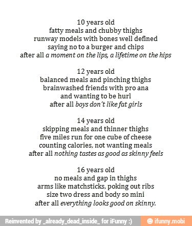 10 years old
fatty meals and chubby thighs
runway models with bones well defined
saying no to a burger and chips
after all a moment on the lips
a lifetime on the hips
12 years old
balanced meals and pinching thighs
brainwashed friends with pro ana
and wanting to be hurl
after all boys don't like fat girls
14 years old
skipping meals and thinner thighs
five miles run for one cube of cheese
counting calories, not wanting meals
after all nothing tastes as good as skinny feels
16 years old
no meals and gap in thighs
arms like matchsticks, poking out ribs
size two dress and body so mini
after all everything looks good on skinny.