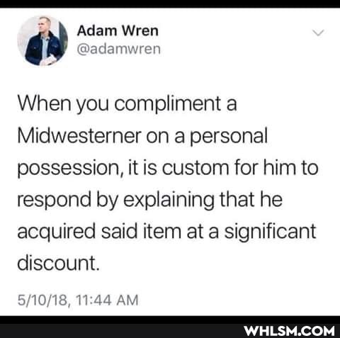 2
Adam Wren
@adamwren
When you compliment a
Midwesterner on a personal possession, it is custom for him to respond by explaining that he acquired said item at a significant discount.
AM