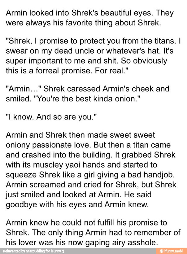 Armin looked into Shrek's beautiful eyes. They
were always his favorite thing about Shrek.
"Shrek, I promise to protect you from the titans. I
swear on my dead uncle or whatever's hat. It's
super important to me and shit. So obviously
this is a forreal promise. For real."
"Armin..." Shrek caressed Armin's cheek and
smiled. "You're the best kinda onion."
Armin and Shrek then made sweet sweet
oniony passionate love. But then a titan came
and crashed into the building. It grabbed Shrek
with its muscley yaoi hands and started to
squeeze Shrek like a girl giving a bad handjob.
Armin screamed and cried for Shrek, but Shrek
just smiled and looked at Armin. He said
goodbye with his eyes and Armin knew.
Armin knew he could not fulfill his promise to
Shrek. The only thing Armin had to remember of
his lover was his now gaping airy asshole.