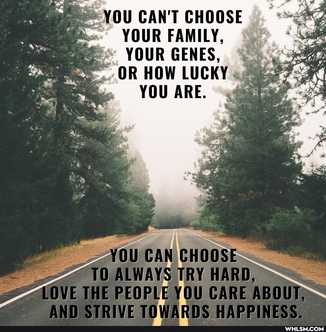 YOU CAN'T CHOOSE YOUR FAMILY,
YOUR GENES,
OR HOW LUCKY
YOU ARE.
as
ALWAYS TRY HARD,
LOVE THE PEOPLE YOU CARE ABOUT)
AND STRIVE TOWARDS HAPPINESS.