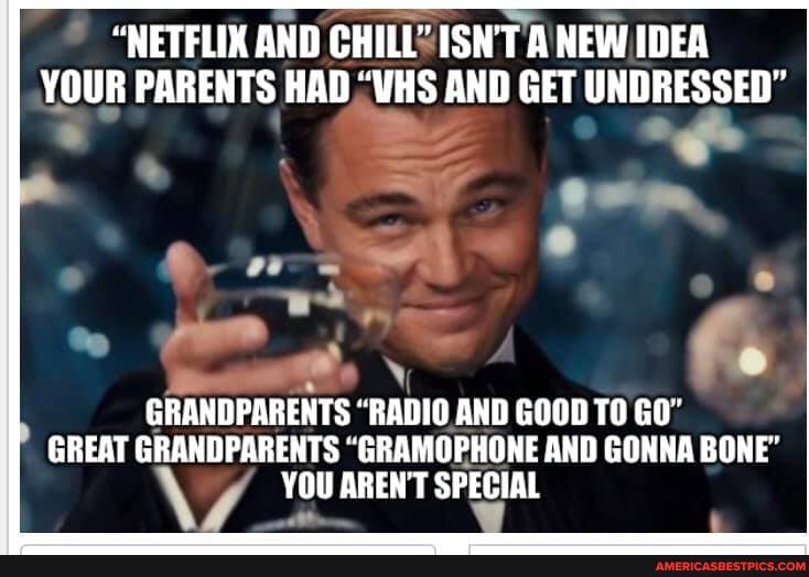"NETFLIX AND CHILL? ISN'T NEW IDEA YOUR PARENTS HAD "VHS AND GET UNDRESSED"
GRANDPARENTS "RADIO. AND GOOD TO GO"
GREAT GRANDPARENTS "GRAMOPHONE AND GONNA BONE"
YOU AREN'T SPECIAL