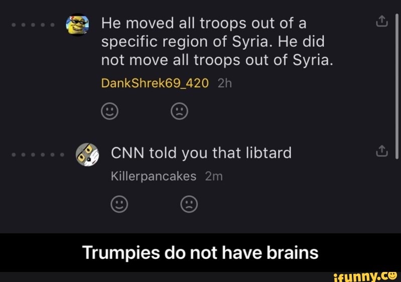He moved all troops out of a specific region of Syria. He did not move all troops out of Syria.
DankShrek69_420
iS) SS)
CNN told you that libtard
Killerpancakes mm
) )
Trumpies do not have brains - Trumpies do not have brains