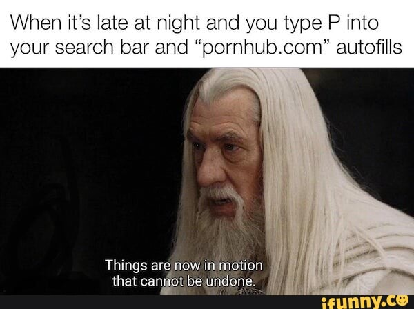 When it's late at night and you type P into your search bar and "pornhub.com" autofills
Things are now in motion that canjiot be undone.