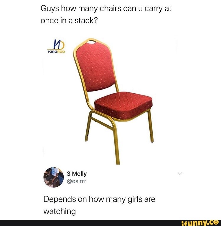 Guys how many chairs can u carry at
once in a stack?
Depends on how many girls are
watching