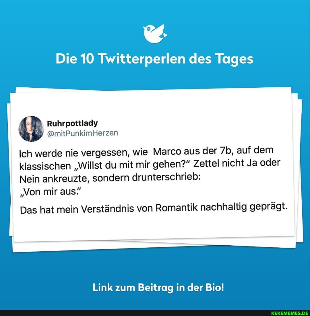 Die 10 Twitterperlen des Tages
Ich werde nie vergessen, wie Marco aus der auf dem I klassischen "Willst du mit mir gehen?" Zettel nicht Ja oder
Nein ankreuzte, sondern drunterschrieb:
Ruhrpottlady
@mitPunkimHerzen
"Von mir aus."
Das hat mein Verständnis von Romantik nachhaltig geprägt.
Link zum Beitrag in der Bio!