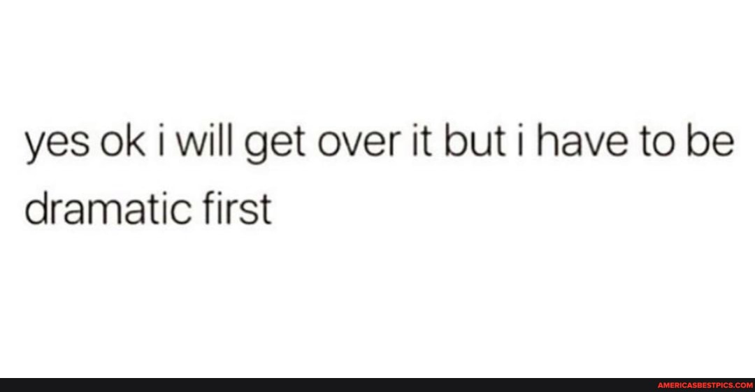 yes ok will get over it but i have to be dramatic first
