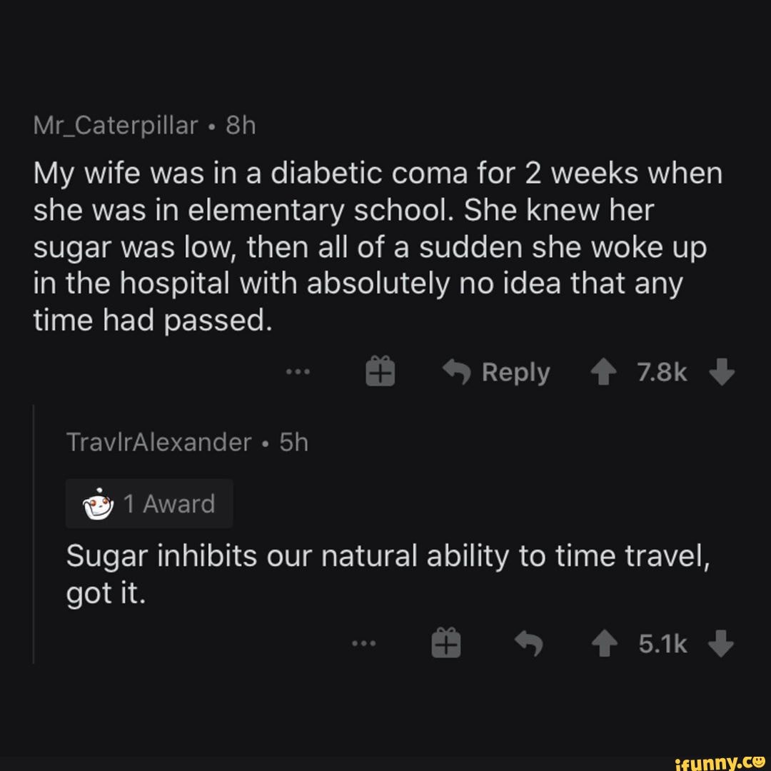 Mr_Caterpillar
My wife was in a diabetic coma for 2 weeks when she was in elementary school. She knew her sugar was low, then all of a sudden she woke up in the hospital with absolutely no idea that any time had passed.
Reply 7.8k
TravirAlexander "
@ 1 Award
Sugar inhibits our natural ability to time travel, got it.
5.1k