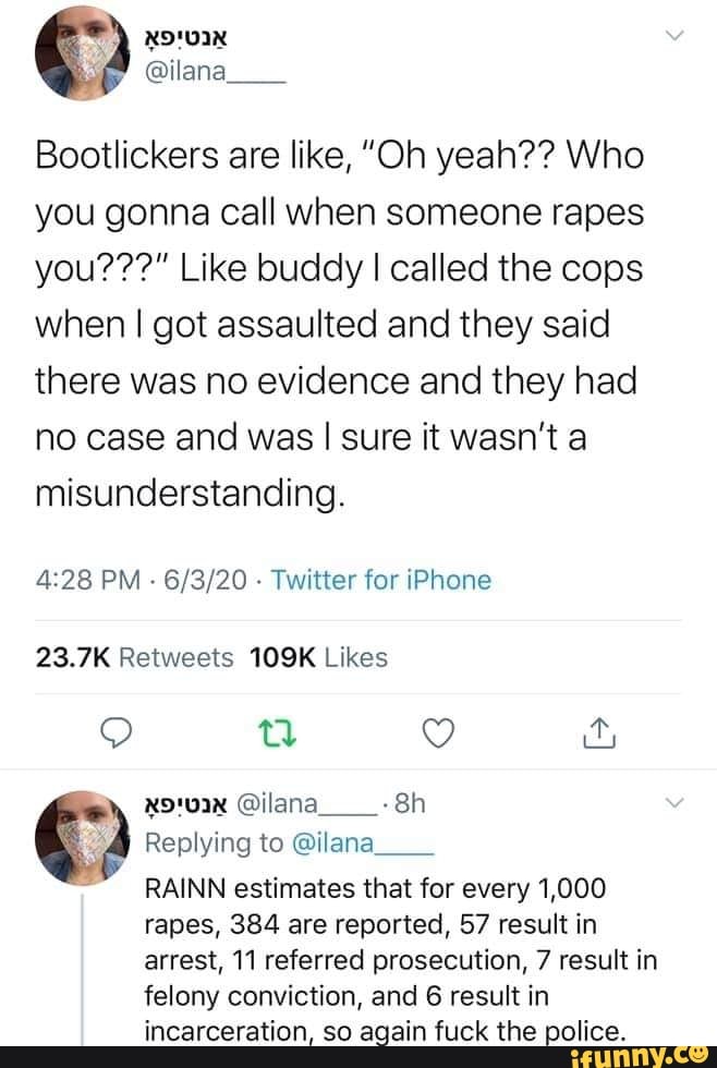 Bootlickers are like, "Oh yeah?? Who
you gonna call when someone rapes
you???" Like buddy I called the cops
when I got assaulted and they said
there was no evidence and they had
no case and was I sure it wasn't a
misunderstanding.
4:28 PM
Twitter for iPhone
23.7K Retweets 109K Likes
24) Replying to Qilana
E RAINN estimates that for every 1,000
rapes, 384 are reported, 57 resultin
arrest, 11 referred prosecution, 7 result in
felony conviction, and 6 result in
incarceration, so again fuck the police.