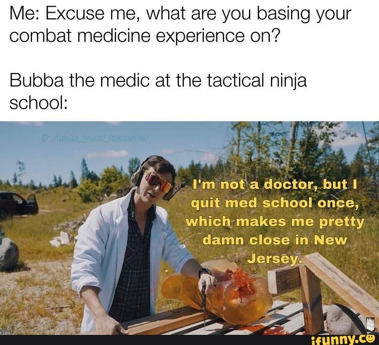 Me: Excuse me, what are you basing your combat medicine experience on?
Bubba the medic at the tactical ninja school:
An
f I'm not a doctor, but quit med school once, which makes me pretty
, damn close in New