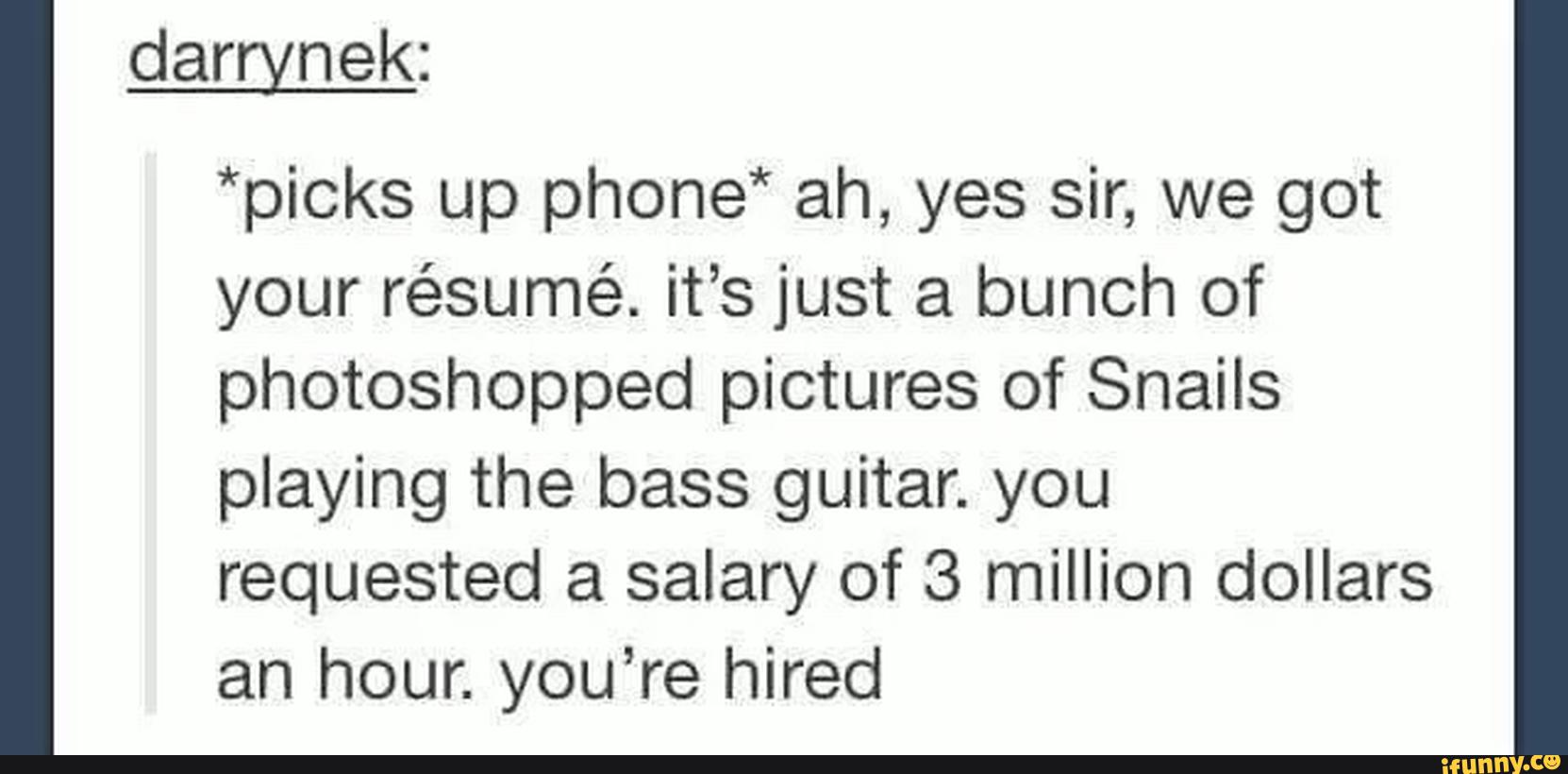 *picks up phone" ah, yes sir, we got
your résumé. it’s just a bunch of
photoshopped pictures of Snails
playing the bass guitar. you
requested a salary of 3 million dollars
an hour. you’re hired