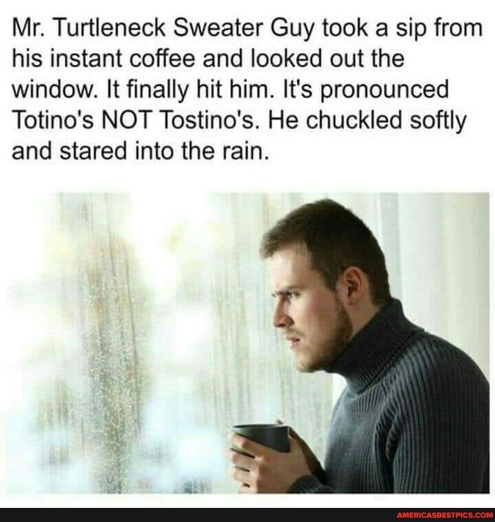 Mr. Turtleneck Sweater Guy took a sip from his instant coffee and looked out the window. It finally hit him. It's pronounced
Totino's NOT Tostino's. He chuckled softly and stared into the rain.