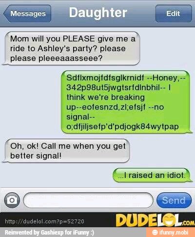 (Mom will you PLEASE give me a
ride to Ashley's party? please
please pleeeaaasseee?
think we're breaking
A
Oh, ok! Call me when you
get"
better signal!
