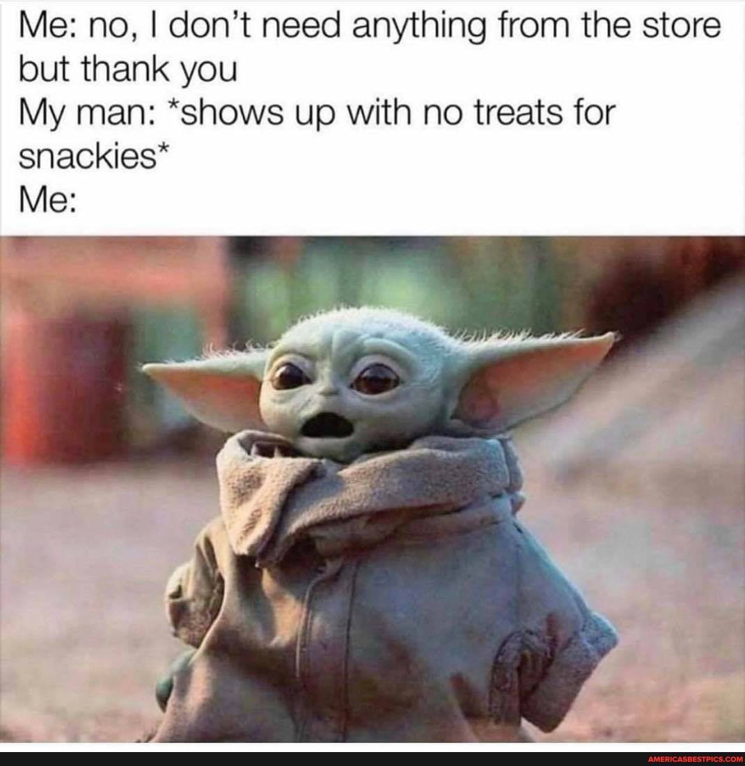 Me: no, I don't need anything from the store but thank you
My man: "shows up with no treats for
snackies*
Me: