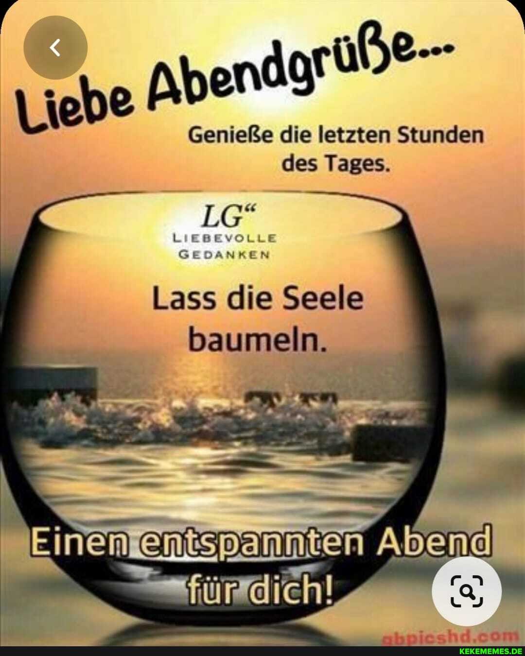 'Liebe Abendarüße-
Genieße die letzten Stunden des Tages.
LG
LIEBEVOLLE
Lass die Seele baumeln.
Einen en
für
