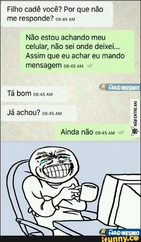 Filho cadê você? Por que não
me responde? os:as am
Não estou achando meu
celular, não sei onde deixei...
Assim que eu achar eu mando
mensagem 09:45 am
Já achou? 09:45 am
Ainda não
não
ENTRE
Aki