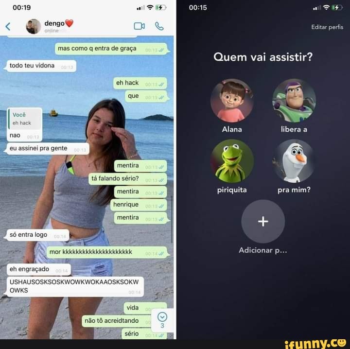 dengoy Editar perfis
mas como q entra de graça.
eh hack
que
Quem vai assistir?
todo teu vidona
we
Alana libera E) piriquita pra mim?
Adicionar p...
mentira.
henrique
I mentira
só entra logo.
eh engraçado
SKSOSKWOWKWOKAAOSKSOKW.