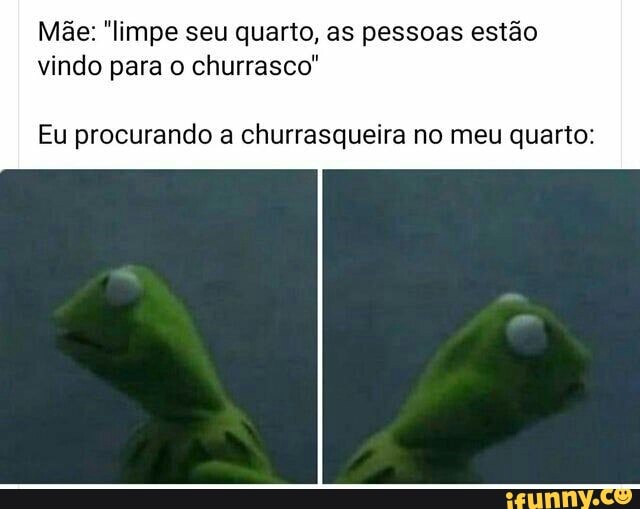 Mãe: "limpe seu quarto, as pessoas estão
vindo para o churrasco"
Eu procurando a churrasqueira no meu quarto: