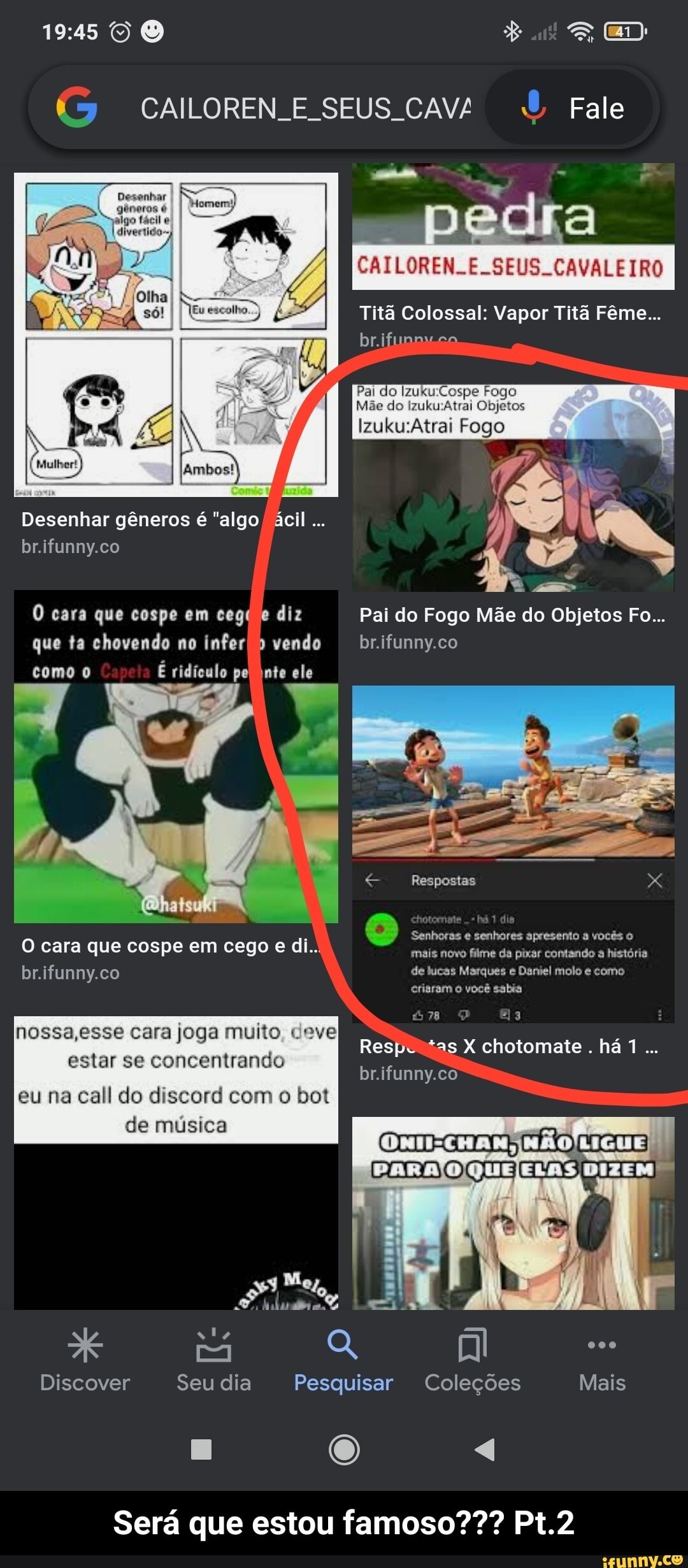 CAILOREN E SEUS. CAV/ Fale
CAILOREN..E. SEUS. CAVALEIRO
Titã Colossal: Vapor Titã Fême...
Pai do Fogo
Mãe do Objetos
Ambos?)
Desenhar gêneros é "algo ácil
br.ifunny.co
O cara que cospe em ceg( e diz Pai do Fogo Mãe do Objetos Fo...
que ta chovendo no infer vendo brifunny.co
como É ridículo pel inte ele
Respostas
Senhoras senhores apresento vocês o de lucas Marques Daniel molo como
O cara que cospe em cego e di.. mais novo filme da pixar contando a história br.ifunny.co
dis
de lucas Marques e Daniel molo como eriaram o você sabia
nossa,esse cara joga muito, deve
estar se concentrando
Resp. as chotomate. há 1.
br.ifunny.co - eu na call do discord com o bot
de música
3 Mey tá
Discover Seu dia Pesquisar Coleções Mais
Será que estou famoso??? Pt.2 - Será que estou famoso??? Pt.2