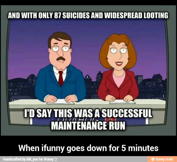 AND WITH ONLY 87 SUICIDES AND WIDESPREAD LOOTING
I'D SAY THIS WAS A SUCCESSFUL E.
MAINTENANCE RUN
When ifunny goes down for 5 minutes - When ifunny goes down for 5 minutes