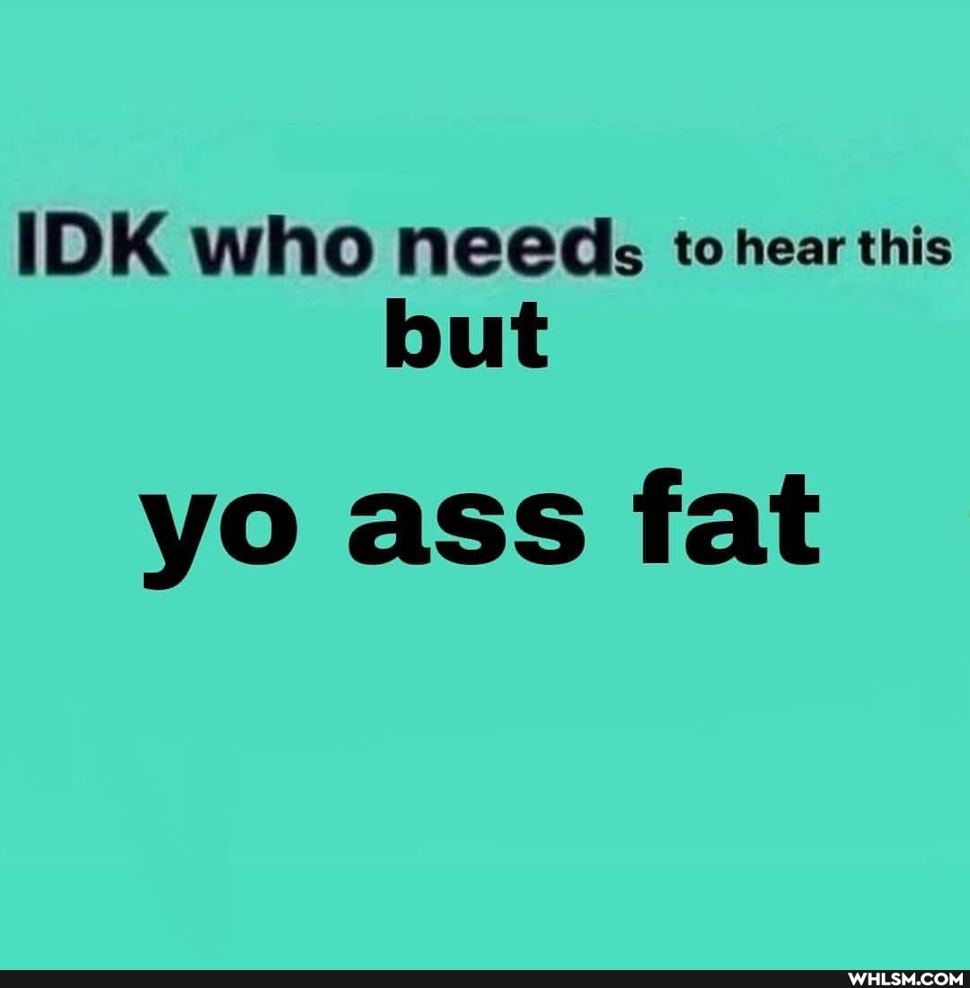 IDK who needs to hear this but
yo ass fat