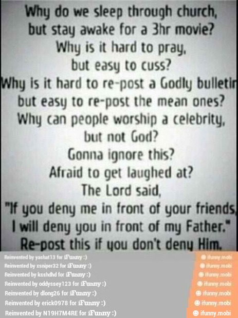do we sleep through
"but stay awake for a 3hr movie?
Why is it hard to pray,
but easy to cuss?
y Is it hard to re-post a Godly bullet
but easy to re-post the mean ones?
Why can people worship a celebrity,
but not God?
Gonna ignore this?
Afraid to get laughed at?
The Lord said,
you deny me in front of your
deny you in front of my F
this if you don't