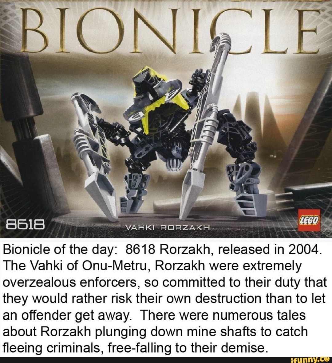 RORZAKH
Bionicle of the day: 8618 Rorzakh, released in 2004.
The Vahki of Onu-Metru, Rorzakh were extremely overzealous enforcers, so committed to their duty that they would rather risk their own destruction than to let an offender get away. There were numerous tales about Rorzakh plunging down mine shafts to catch fleeing criminals, free-falling to their demise.