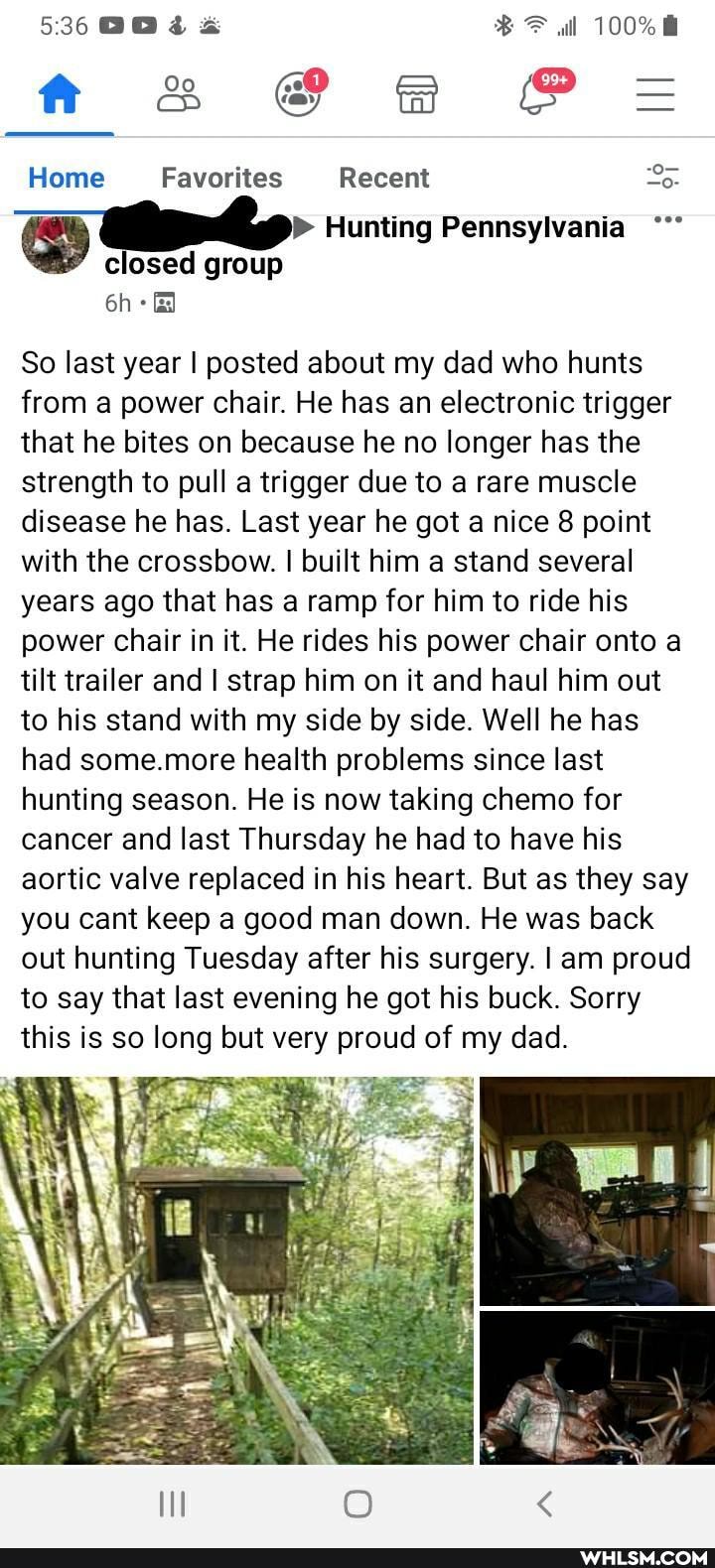 536
ff & @ BBB P=
Home Favorites Recent
Hunting Pennsylvania closed group
So last year I posted about my dad who hunts from a power chair. He has an electronic trigger that he bites on because he no longer has the strength to pull a trigger due to a rare muscle disease he has. Last year he got a nice 8 point with the crossbow. I built him a stand several years ago that has a ramp for him to ride his power chair in it. He rides his power chair onto a tilt trailer and I strap him on it and haul him out to his stand with my side by side. Well he has had some.more health problems since last hunting season. He is now taking chemo for cancer and last Thursday he had to have his aortic valve replaced in his heart. But as they say you cant keep a good man down. He was back out hunting Tuesday after his surgery. I am proud to say that last evening he got his buck. Sorry this is so long but very proud of my dad.
at