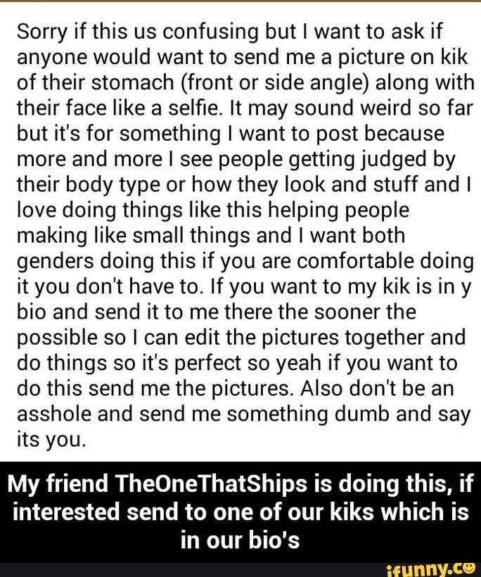 Sorry if this us confusing but I want to ask if
anyone would want to send me a picture on kik
of their stomach (front or side angle) along with
their face like a selfie. It may sound weird so far
but it’s for something I want to post because
more and more I see people getting judged by
their body type or how they look and stuff and I
love doing things like this helping people
making like small things and I want both
genders doing this if you are comfortable doing
it you don't have to. If you want to my kik is in y
bio and send it to me there the sooner the
possible so I can edit the pictures together and
do things so it's perfect so yeah if you want to
do this send me the pictures. Also don't be an
asshole and send me something dumb and say
its you.
My friend TheOneThatShips is doing this, if
interested send to one of our kiks which is
in our bio's - My friend TheOneThatShips is doing this, if interested send to one of our kiks which is in our bio's