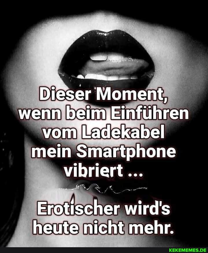 Dieser Moment, wenn beim ,,Einführen vom kabel mein Smartphone vibriert
Erotischer wird's heute nicht mehr.