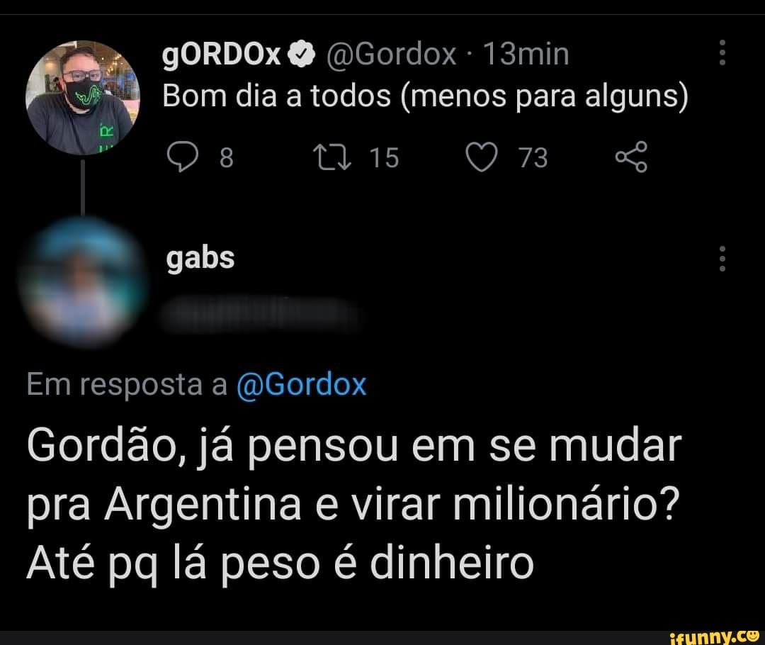 gORDOx DGordox 13min
Bom dia a todos (menos para alguns) tr gabs
Em resposta a (WGordox
Gordão, já pensou em se mudar pra Argentina e virar milionário?
Até pq lá peso é dinheiro