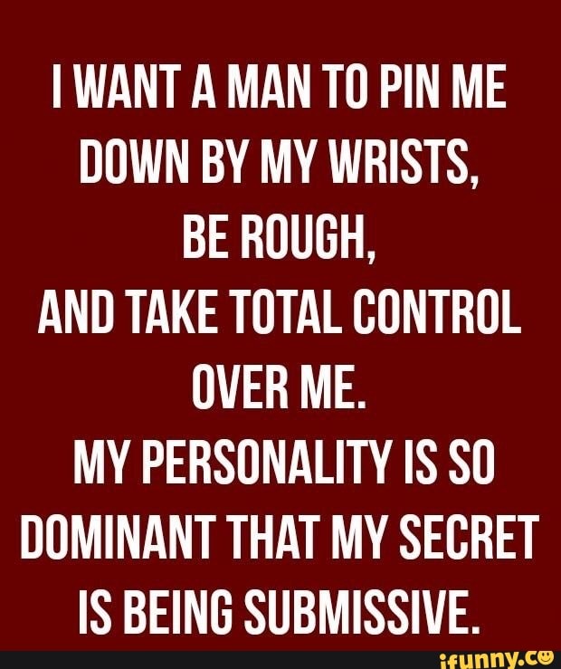 I WANT A MAN TO PIN ME
DOWN BY MY WRISTS,
BE ROUGH,
AND TAKE TOTAL CONTROL
OVER ME.
MY PERSONALITY IS SO
DOMINANT THAT MY SECRET
IS BEING SUBMISSIVE.