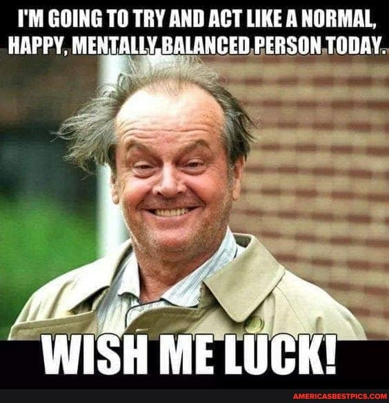 I'M GOING TO TRY AND ACT LIKE A NORMAL,
HAPPY, MENTALLY, BALANCED, PERSON, TODAY.
"WISH ME LUCK!