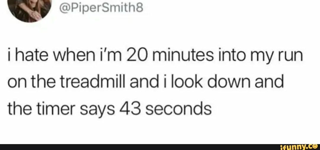 i hate when i'm 20 minutes into my run on the treadmill and i look down and the timer says 43 seconds