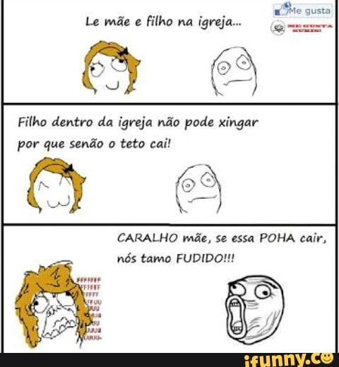 Me gusta
Le mãe e
filho na
és
Filho dentro da igreja não pode xingar
por que senão o teto cai!
CARALHO rnãe, POHA cair,
nós tamo FUDIDO!!!
