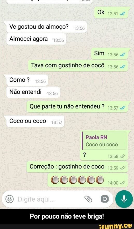 Vc gostou do almoço?
Sim
Tava com gostinho de cocô
Como?
Não entendi
Que parte tu não entendeu Coco ou coco
Paola RN
Correção gostinho de coco
Por pouco teve briga! - Por pouco não teve briga!