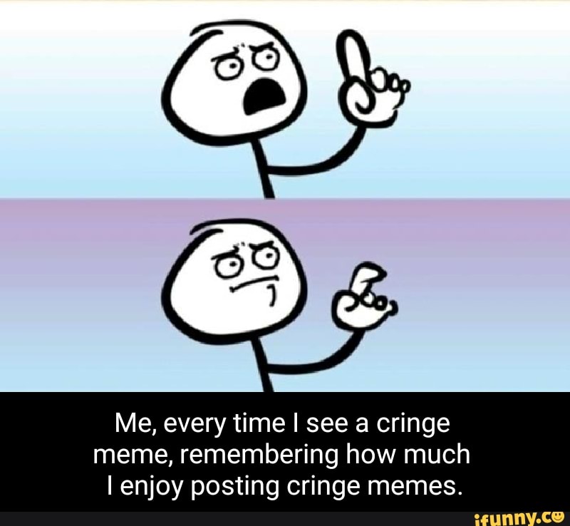 Me, every time I see a cringe meme, remembering how much enjoy posting ...