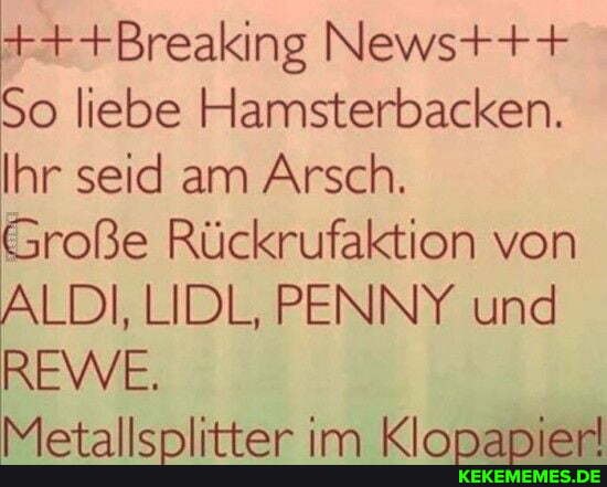+++Breaking Newst++
So liebe Hamsterbacken.
Ihr seid am Arsch.
Große Rückrufaktion von
ALDI, LIDL, PENNY und
REWVE,