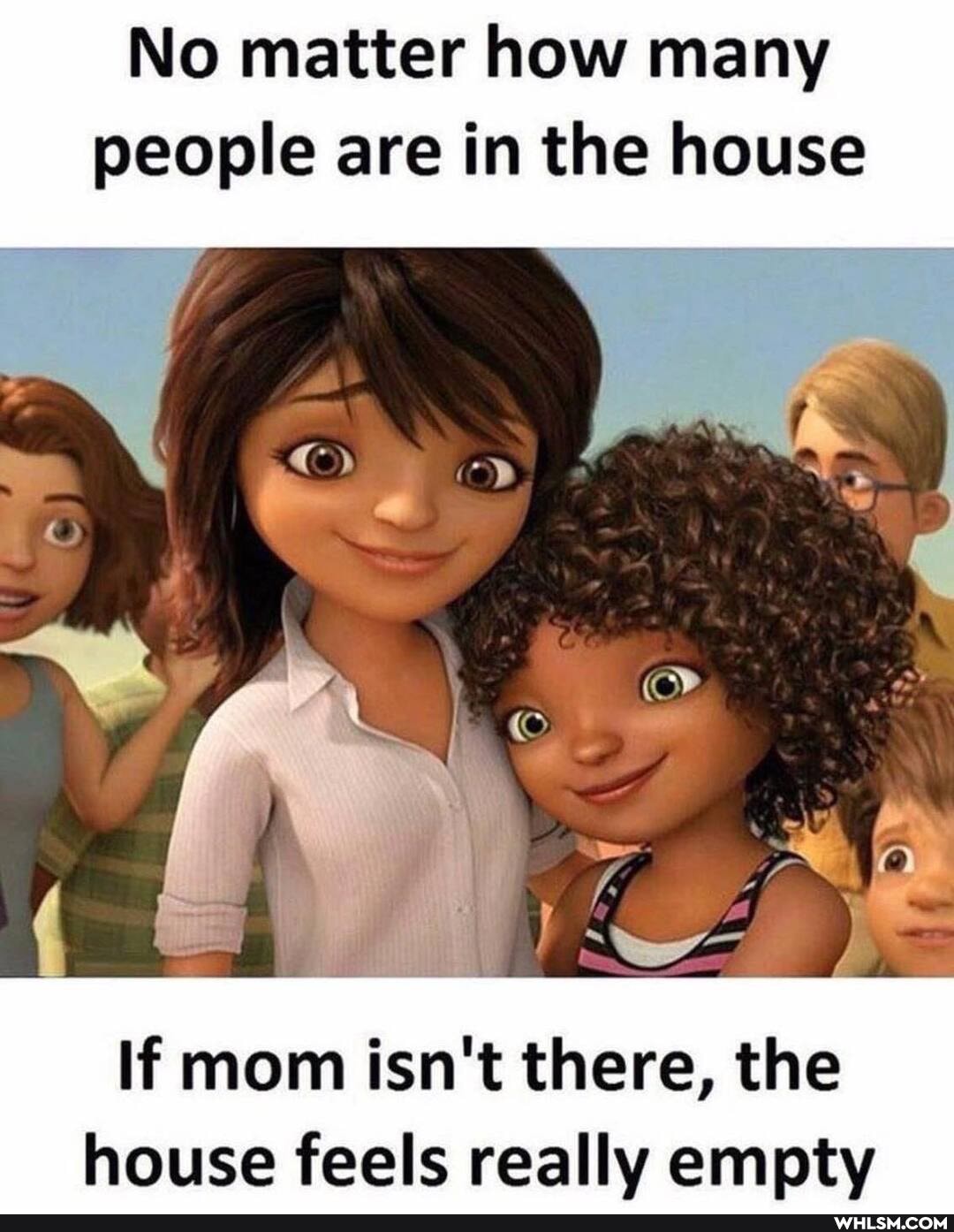 No matter how many people are in the house
If mom isn't there, the house feels really empty