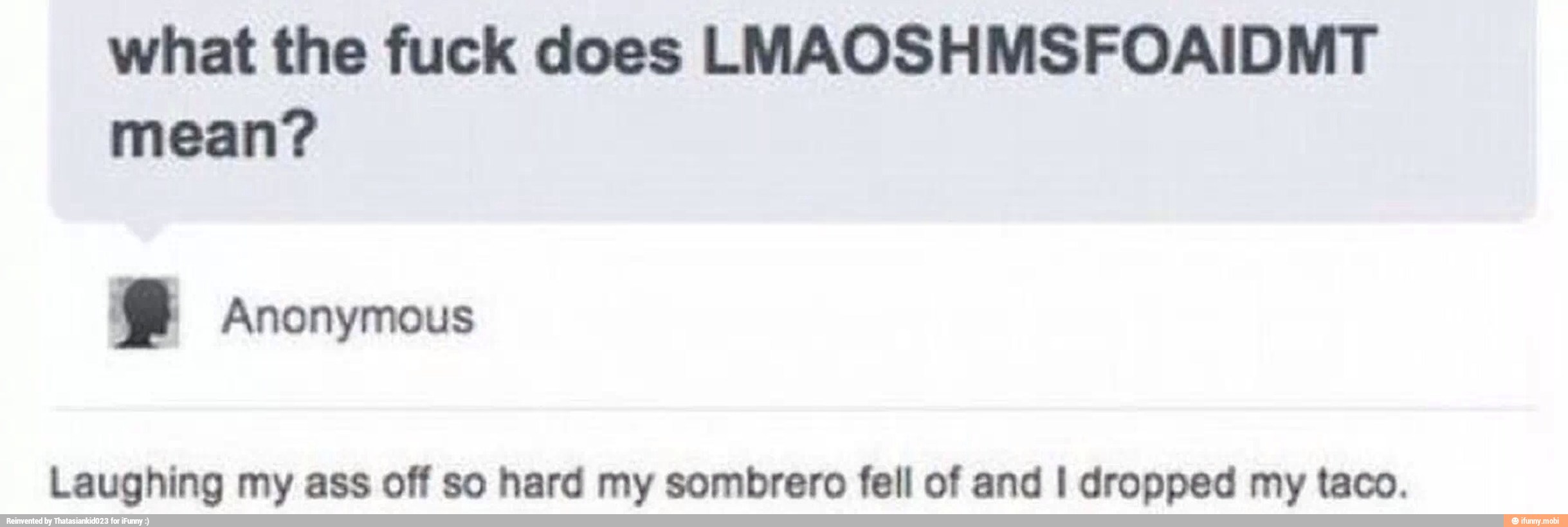 what the fuck does LMAOSHMSFOAIDMT
mean?
e Anonymous
Laughing my ass off so hard my sombrero fell of and I dropped my taco.