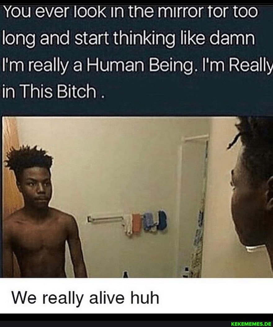 You ever look In the mirror for too long and start thinking like damn
I'm really a Human Being. I'm Really in This Bitch .
We really alive huh