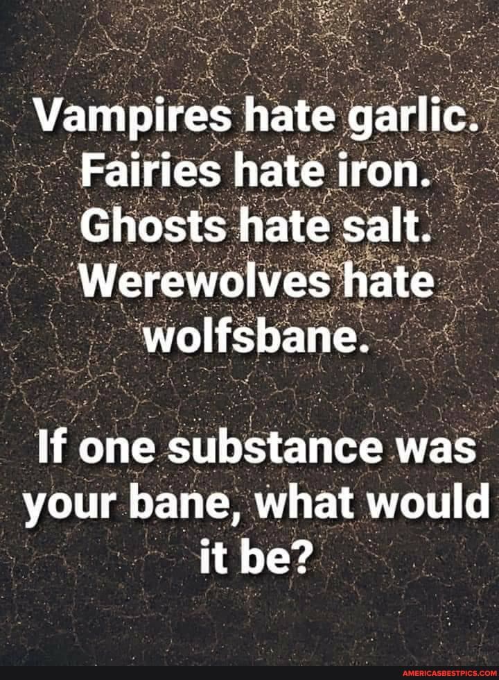 Vampires hate garlic.
Fairies hate iron.
Ghosts hate salt.
Werewolves hate
If one substance was your bane, what would it be?